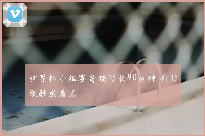 世界杯小组赛每场时长90分钟 补时致胜成看点