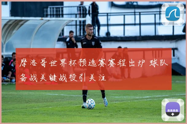 摩洛哥世界杯预选赛赛程出炉 球队备战关键战役引关注