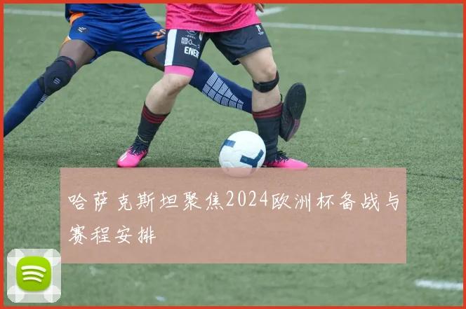 哈萨克斯坦聚焦2024欧洲杯备战与赛程安排