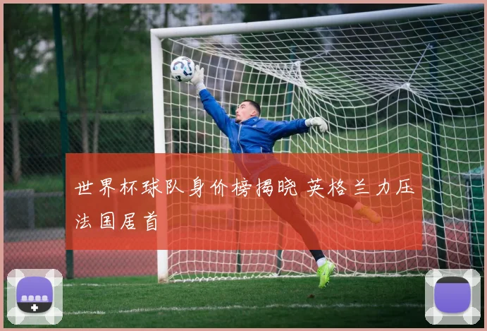 世界杯球队身价榜揭晓 英格兰力压法国居首