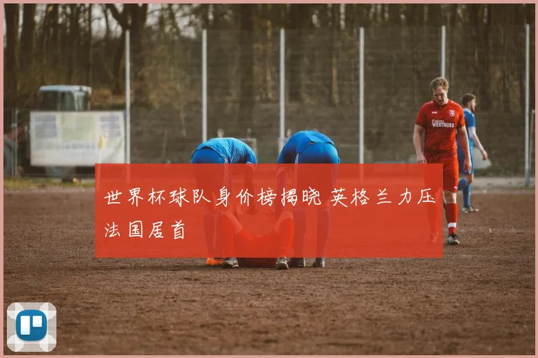 世界杯球队身价榜揭晓 英格兰力压法国居首