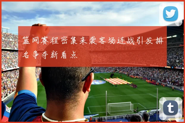 篮网赛程密集来袭客场连战引发排名争夺新看点