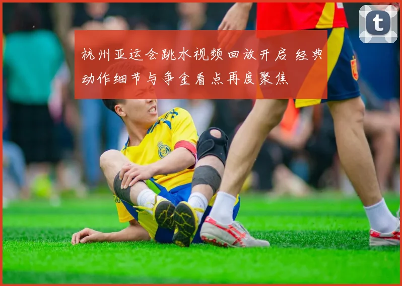 杭州亚运会跳水视频回放开启 经典动作细节与争金看点再度聚焦