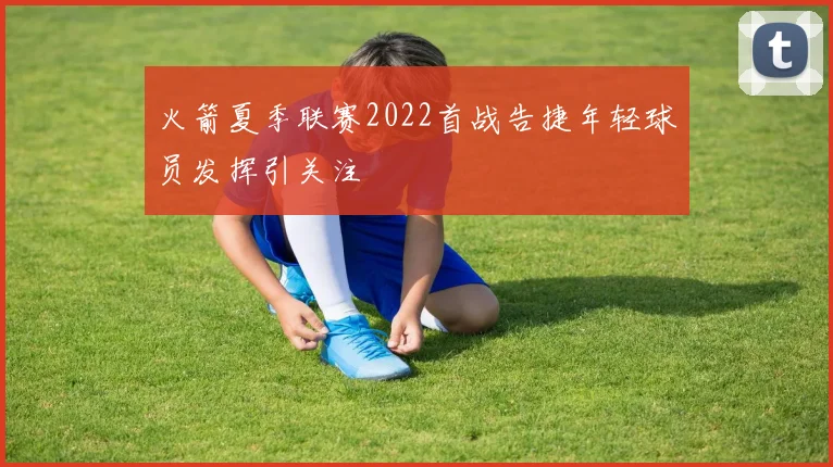 火箭夏季联赛2022首战告捷年轻球员发挥引关注
