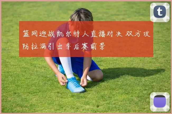 篮网迎战凯尔特人直播对决 双方攻防拉满引出季后赛前景