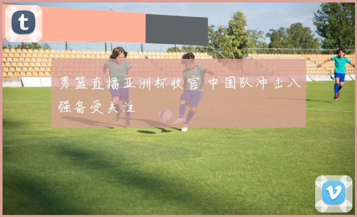 男篮直播亚洲杯收官 中国队冲击八强备受关注