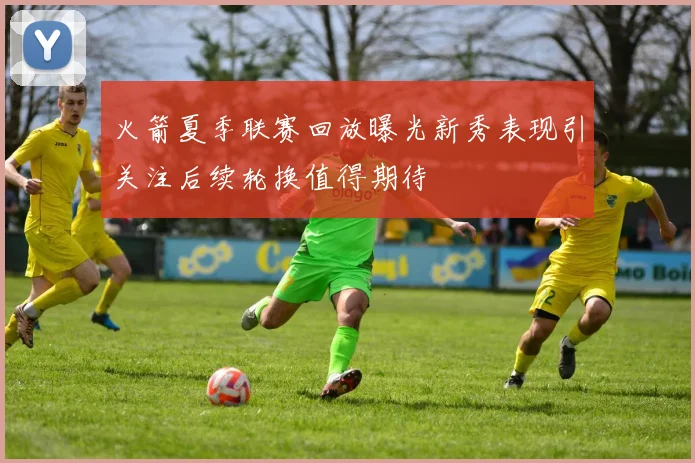 火箭夏季联赛回放曝光新秀表现引关注后续轮换值得期待